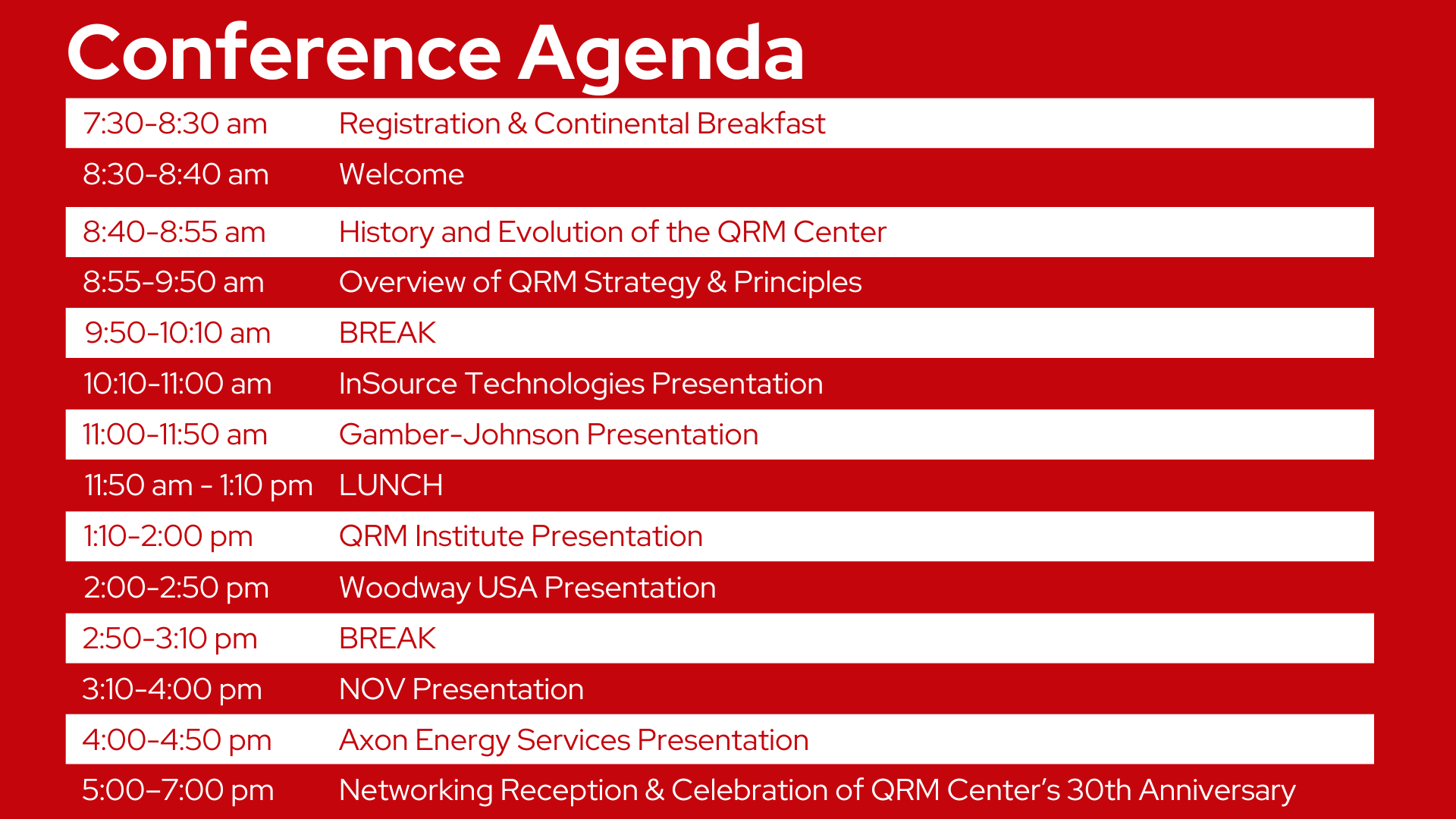 Conference Agenda | 7:30-8:30 am Registration & Continental Breakfast | 8:30-8:40 am Welcome | 8:40-8:55 am History and Evolution of the QRM Center | 8:55-9:50 am Overview of QRM Strategy & Principles| 9:50-10:10 am BREAK | 10:10-11:00 am InSource Technologies Presentation | 11:00-11:50 am InSource Technologies Presentation | 11:50 am - 1:10 pm LUNCH | 1:10-2:00 pm QRM Institute Presentation | 2:00-2:50 pm Woodway USA Presentation | 2:50-3:10 pm BREAK | 3:10-4:00 pm NOV Presentation | 4:00-4:50 pm Axon Energy Services Presentation | 5:00-7:00 pm Networking Reception & Celebration of QRM Center's 30th Anniversary